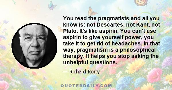 You read the pragmatists and all you know is: not Descartes, not Kant, not Plato. It's like aspirin. You can't use aspirin to give yourself power, you take it to get rid of headaches. In that way, pragmatism is a