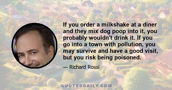 If you order a milkshake at a diner and they mix dog poop into it, you probably wouldn't drink it. If you go into a town with pollution, you may survive and have a good visit, but you risk being poisoned.