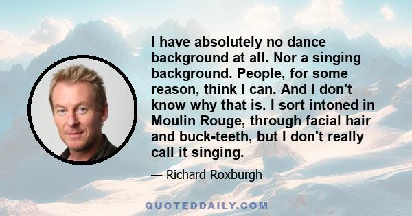 I have absolutely no dance background at all. Nor a singing background. People, for some reason, think I can. And I don't know why that is. I sort intoned in Moulin Rouge, through facial hair and buck-teeth, but I don't 