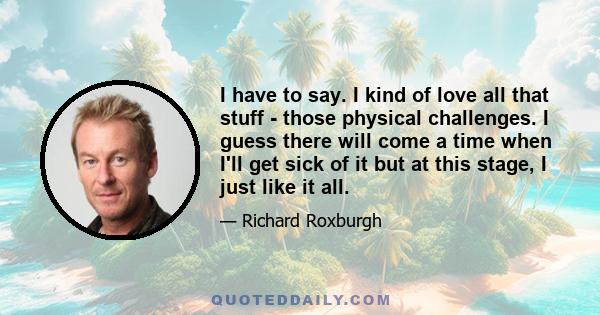 I have to say. I kind of love all that stuff - those physical challenges. I guess there will come a time when I'll get sick of it but at this stage, I just like it all.