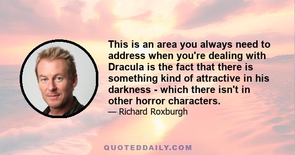 This is an area you always need to address when you're dealing with Dracula is the fact that there is something kind of attractive in his darkness - which there isn't in other horror characters.