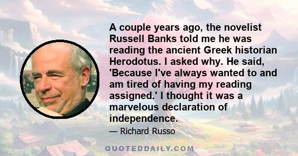 A couple years ago, the novelist Russell Banks told me he was reading the ancient Greek historian Herodotus. I asked why. He said, 'Because I've always wanted to and am tired of having my reading assigned.' I thought it 