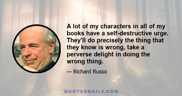 A lot of my characters in all of my books have a self-destructive urge. They'll do precisely the thing that they know is wrong, take a perverse delight in doing the wrong thing.