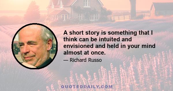 A short story is something that I think can be intuited and envisioned and held in your mind almost at once.