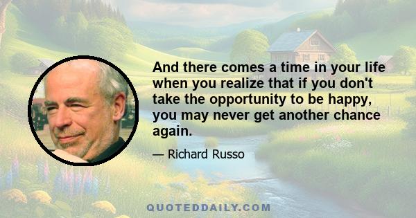 And there comes a time in your life when you realize that if you don't take the opportunity to be happy, you may never get another chance again.