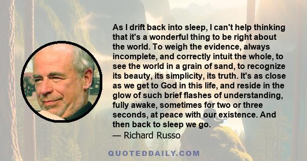 As I drift back into sleep, I can't help thinking that it's a wonderful thing to be right about the world. To weigh the evidence, always incomplete, and correctly intuit the whole, to see the world in a grain of sand,