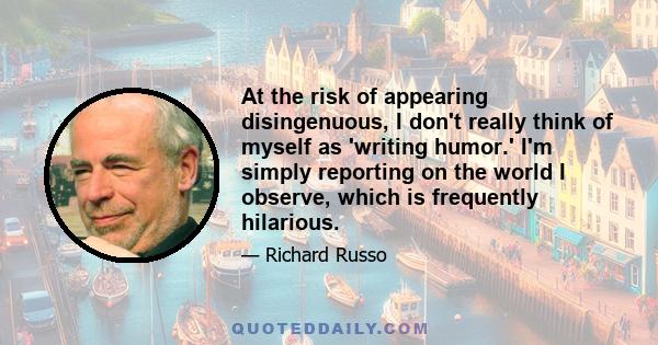 At the risk of appearing disingenuous, I don't really think of myself as 'writing humor.' I'm simply reporting on the world I observe, which is frequently hilarious.