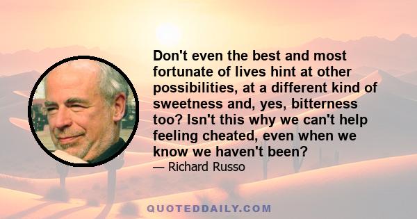 Don't even the best and most fortunate of lives hint at other possibilities, at a different kind of sweetness and, yes, bitterness too? Isn't this why we can't help feeling cheated, even when we know we haven't been?