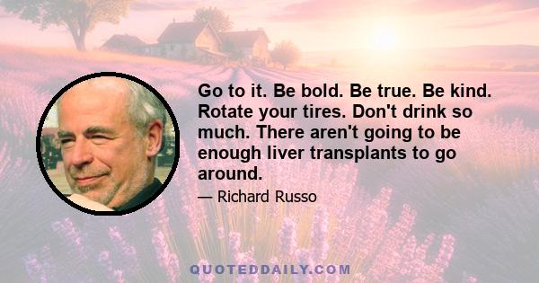 Go to it. Be bold. Be true. Be kind. Rotate your tires. Don't drink so much. There aren't going to be enough liver transplants to go around.