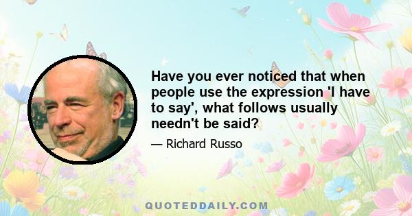 Have you ever noticed that when people use the expression 'I have to say', what follows usually needn't be said?