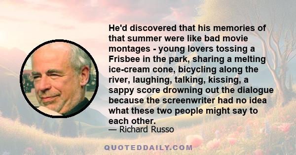 He'd discovered that his memories of that summer were like bad movie montages - young lovers tossing a Frisbee in the park, sharing a melting ice-cream cone, bicycling along the river, laughing, talking, kissing, a