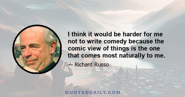 I think it would be harder for me not to write comedy because the comic view of things is the one that comes most naturally to me.