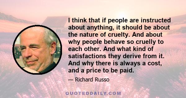 I think that if people are instructed about anything, it should be about the nature of cruelty. And about why people behave so cruelly to each other. And what kind of satisfactions they derive from it. And why there is