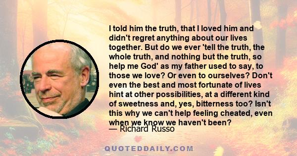 I told him the truth, that I loved him and didn't regret anything about our lives together. But do we ever 'tell the truth, the whole truth, and nothing but the truth, so help me God' as my father used to say, to those