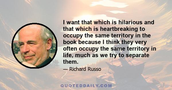 I want that which is hilarious and that which is heartbreaking to occupy the same territory in the book because I think they very often occupy the same territory in life, much as we try to separate them.