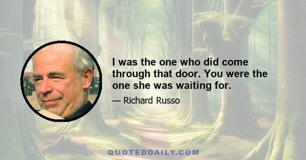 I was the one who did come through that door. You were the one she was waiting for.