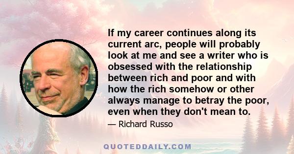 If my career continues along its current arc, people will probably look at me and see a writer who is obsessed with the relationship between rich and poor and with how the rich somehow or other always manage to betray