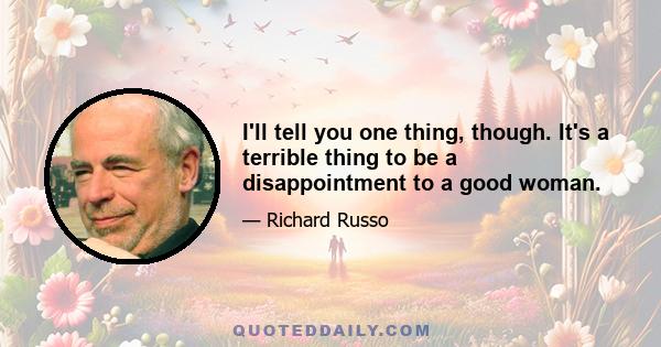 I'll tell you one thing, though. It's a terrible thing to be a disappointment to a good woman.