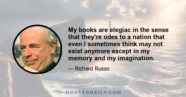 My books are elegiac in the sense that they're odes to a nation that even I sometimes think may not exist anymore except in my memory and my imagination.