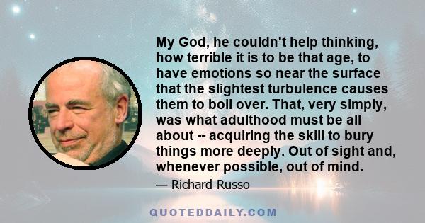 My God, he couldn't help thinking, how terrible it is to be that age, to have emotions so near the surface that the slightest turbulence causes them to boil over. That, very simply, was what adulthood must be all about