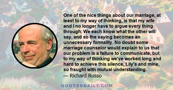 One of the nice things about our marriage, at least to my way of thinking, is that my wife and I no longer have to argue every thing through. We each know what the other will say, and so the saying becomes an