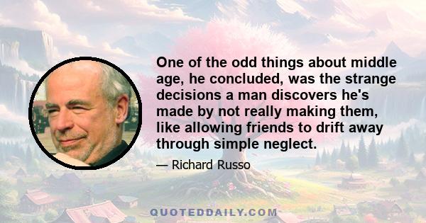 One of the odd things about middle age, he concluded, was the strange decisions a man discovers he's made by not really making them, like allowing friends to drift away through simple neglect.