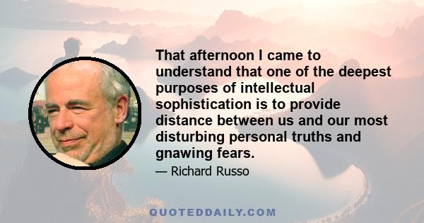 That afternoon I came to understand that one of the deepest purposes of intellectual sophistication is to provide distance between us and our most disturbing personal truths and gnawing fears.