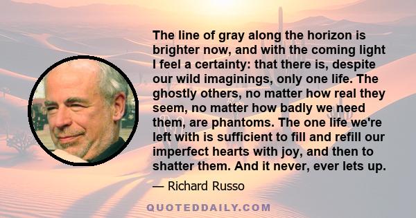 The line of gray along the horizon is brighter now, and with the coming light I feel a certainty: that there is, despite our wild imaginings, only one life. The ghostly others, no matter how real they seem, no matter