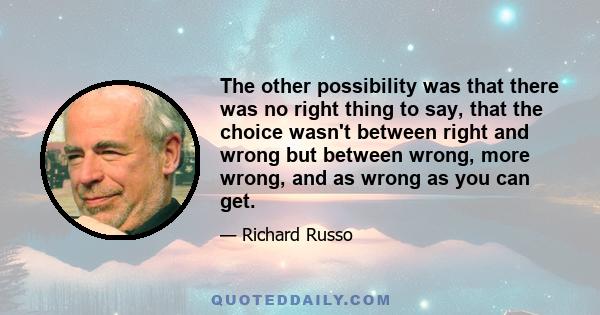 The other possibility was that there was no right thing to say, that the choice wasn't between right and wrong but between wrong, more wrong, and as wrong as you can get.