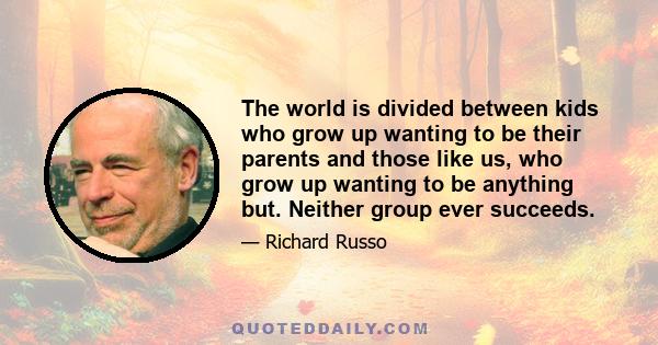 The world is divided between kids who grow up wanting to be their parents and those like us, who grow up wanting to be anything but. Neither group ever succeeds.