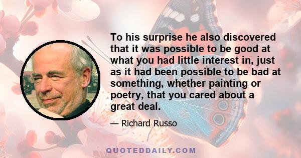 To his surprise he also discovered that it was possible to be good at what you had little interest in, just as it had been possible to be bad at something, whether painting or poetry, that you cared about a great deal.