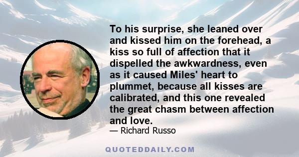 To his surprise, she leaned over and kissed him on the forehead, a kiss so full of affection that it dispelled the awkwardness, even as it caused Miles' heart to plummet, because all kisses are calibrated, and this one