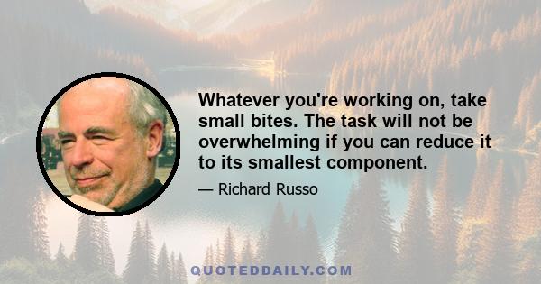 Whatever you're working on, take small bites. The task will not be overwhelming if you can reduce it to its smallest component.