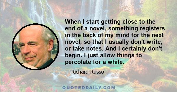 When I start getting close to the end of a novel, something registers in the back of my mind for the next novel, so that I usually don't write, or take notes. And I certainly don't begin. I just allow things to