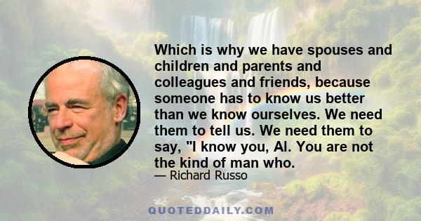 Which is why we have spouses and children and parents and colleagues and friends, because someone has to know us better than we know ourselves. We need them to tell us. We need them to say, I know you, Al. You are not