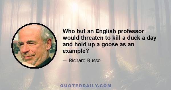 Who but an English professor would threaten to kill a duck a day and hold up a goose as an example?