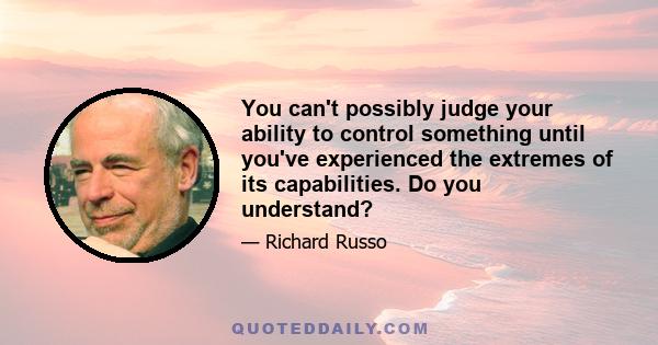 You can't possibly judge your ability to control something until you've experienced the extremes of its capabilities. Do you understand?