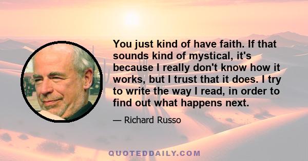 You just kind of have faith. If that sounds kind of mystical, it's because I really don't know how it works, but I trust that it does. I try to write the way I read, in order to find out what happens next.