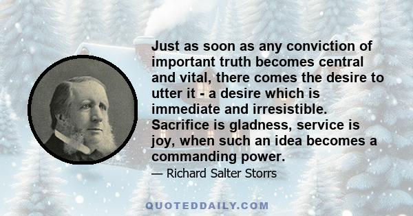 Just as soon as any conviction of important truth becomes central and vital, there comes the desire to utter it - a desire which is immediate and irresistible. Sacrifice is gladness, service is joy, when such an idea