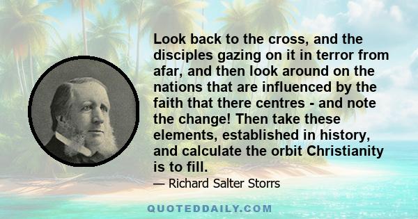 Look back to the cross, and the disciples gazing on it in terror from afar, and then look around on the nations that are influenced by the faith that there centres - and note the change! Then take these elements,