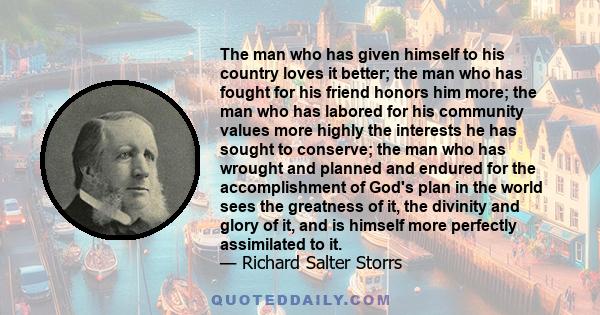 The man who has given himself to his country loves it better; the man who has fought for his friend honors him more; the man who has labored for his community values more highly the interests he has sought to conserve;