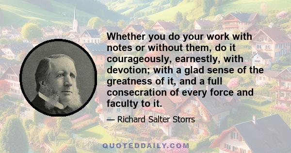 Whether you do your work with notes or without them, do it courageously, earnestly, with devotion; with a glad sense of the greatness of it, and a full consecration of every force and faculty to it.