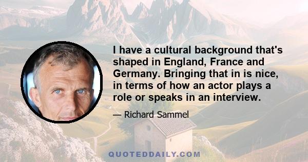 I have a cultural background that's shaped in England, France and Germany. Bringing that in is nice, in terms of how an actor plays a role or speaks in an interview.