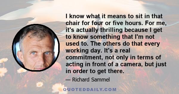 I know what it means to sit in that chair for four or five hours. For me, it's actually thrilling because I get to know something that I'm not used to. The others do that every working day. It's a real commitment, not