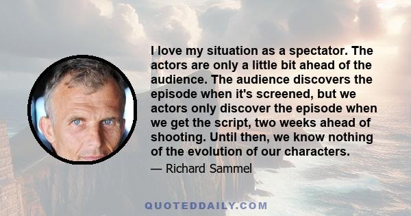 I love my situation as a spectator. The actors are only a little bit ahead of the audience. The audience discovers the episode when it's screened, but we actors only discover the episode when we get the script, two