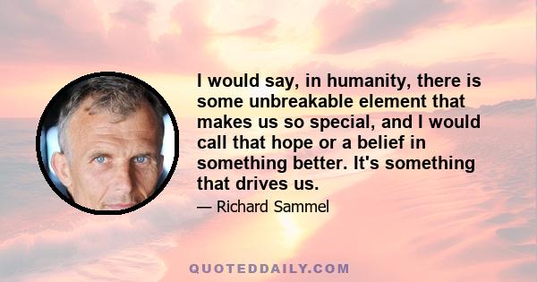 I would say, in humanity, there is some unbreakable element that makes us so special, and I would call that hope or a belief in something better. It's something that drives us.