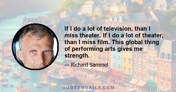 If I do a lot of television, than I miss theater. If I do a lot of theater, than I miss film. This global thing of performing arts gives me strength.