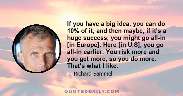 If you have a big idea, you can do 10% of it, and then maybe, if it's a huge success, you might go all-in [in Europe]. Here [in U.S], you go all-in earlier. You risk more and you get more, so you do more. That's what I