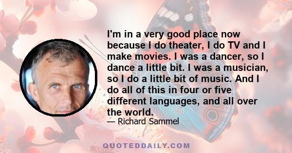 I'm in a very good place now because I do theater, I do TV and I make movies. I was a dancer, so I dance a little bit. I was a musician, so I do a little bit of music. And I do all of this in four or five different