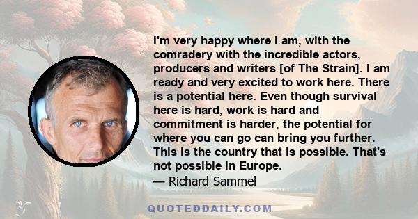 I'm very happy where I am, with the comradery with the incredible actors, producers and writers [of The Strain]. I am ready and very excited to work here. There is a potential here. Even though survival here is hard,